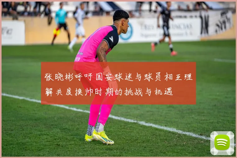 张晓彬呼吁国安球迷与球员相互理解共度换帅时期的挑战与机遇