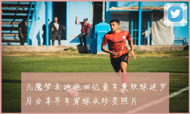 儿魔梦麦迪逊回忆童年曼联球迷岁月分享早年穿球衣珍贵照片