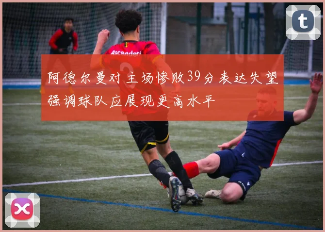 阿德尔曼对主场惨败39分表达失望强调球队应展现更高水平