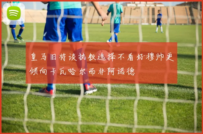 皇马旧将谈执教选择不看好穆帅更倾向卡瓦哈尔而非阿诺德
