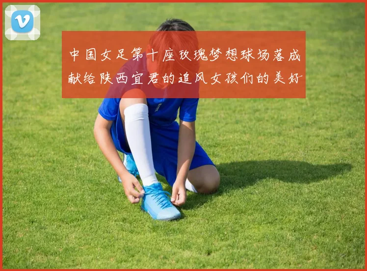 中国女足第十座玫瑰梦想球场落成献给陕西宜君的追风女孩们的美好祝福