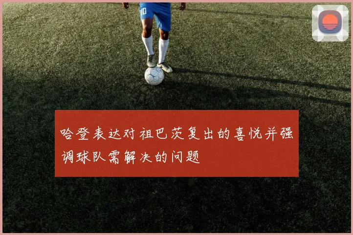 哈登表达对祖巴茨复出的喜悦并强调球队需解决的问题