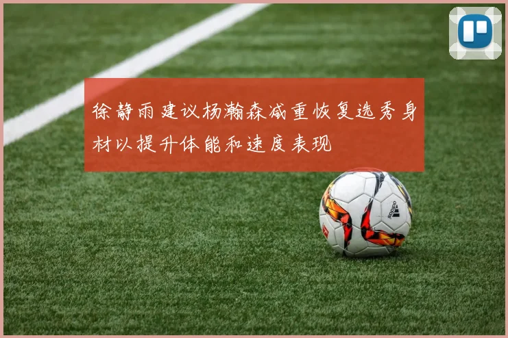 徐静雨建议杨瀚森减重恢复选秀身材以提升体能和速度表现