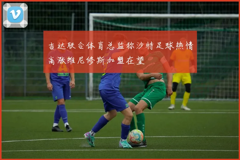 吉达联合体育总监称沙特足球热情高涨维尼修斯加盟在望