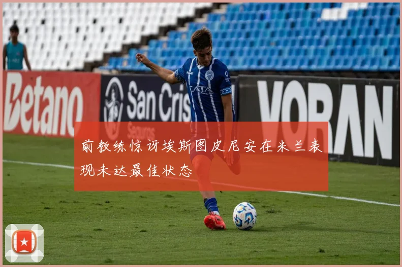 前教练惊讶埃斯图皮尼安在米兰表现未达最佳状态