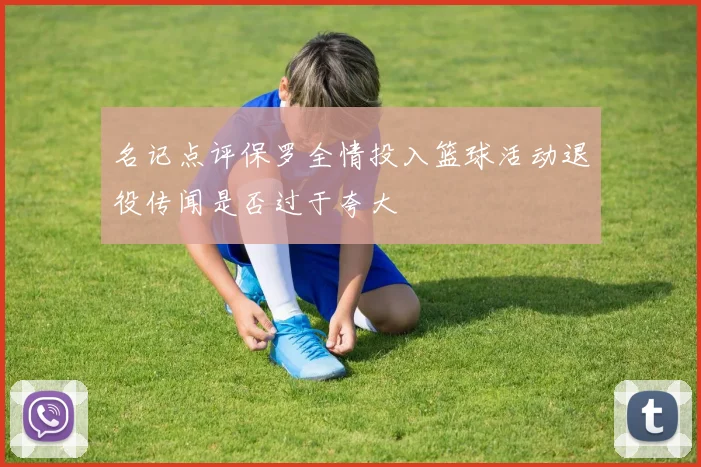 名记点评保罗全情投入篮球活动退役传闻是否过于夸大