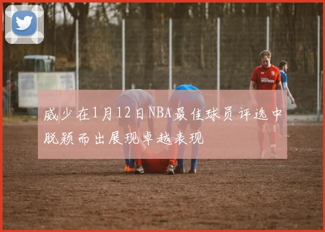 威少在1月12日NBA最佳球员评选中脱颖而出展现卓越表现