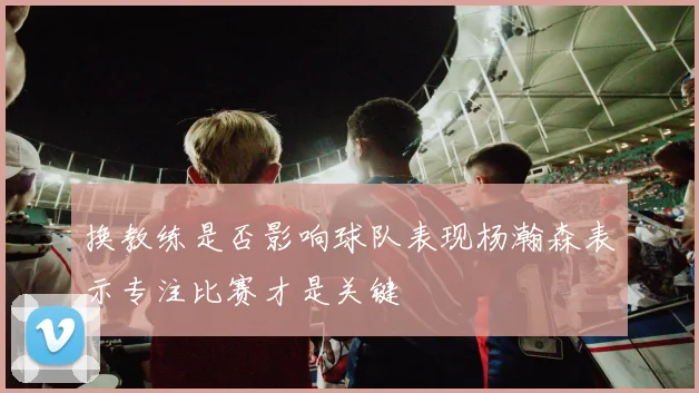 换教练是否影响球队表现杨瀚森表示专注比赛才是关键