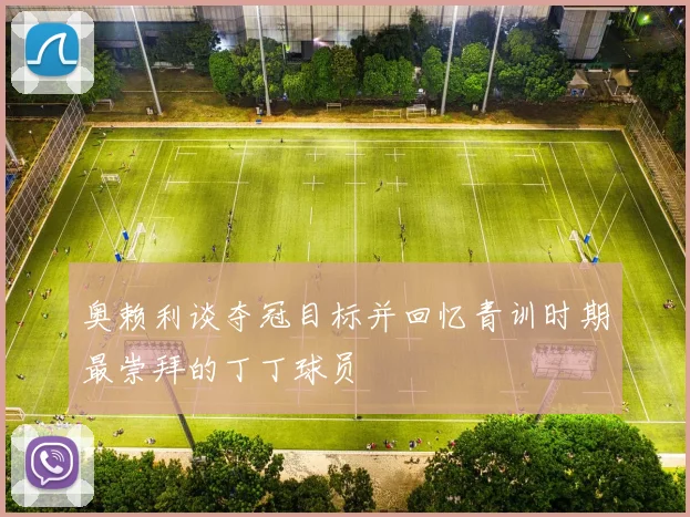 奥赖利谈夺冠目标并回忆青训时期最崇拜的丁丁球员
