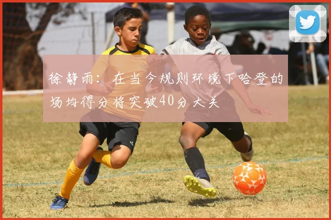徐静雨：在当今规则环境下哈登的场均得分将突破40分大关
