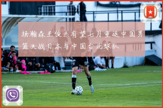 杨瀚森王俊杰有望七月重返中国男篮决战日本与中国台北球队