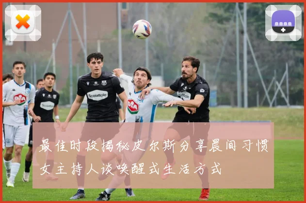 最佳时段揭秘皮尔斯分享晨间习惯女主持人谈唤醒式生活方式