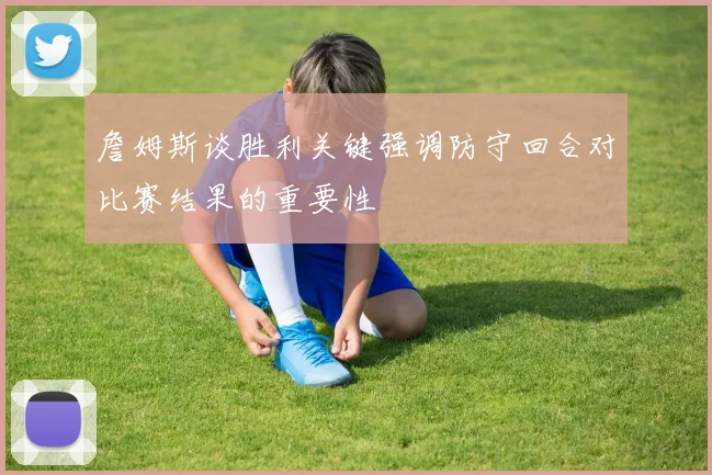 詹姆斯谈胜利关键强调防守回合对比赛结果的重要性