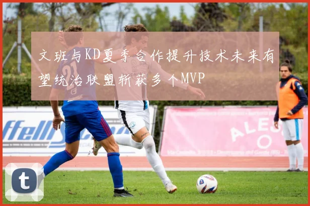 文班与KD夏季合作提升技术未来有望统治联盟斩获多个MVP