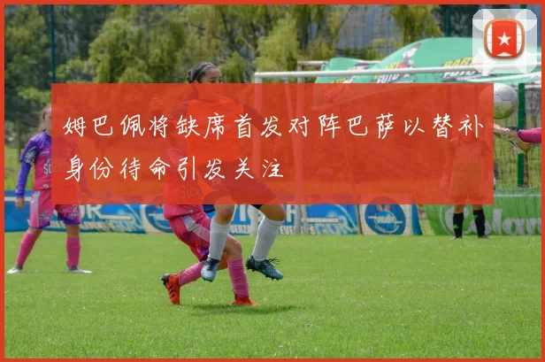 姆巴佩将缺席首发对阵巴萨以替补身份待命引发关注