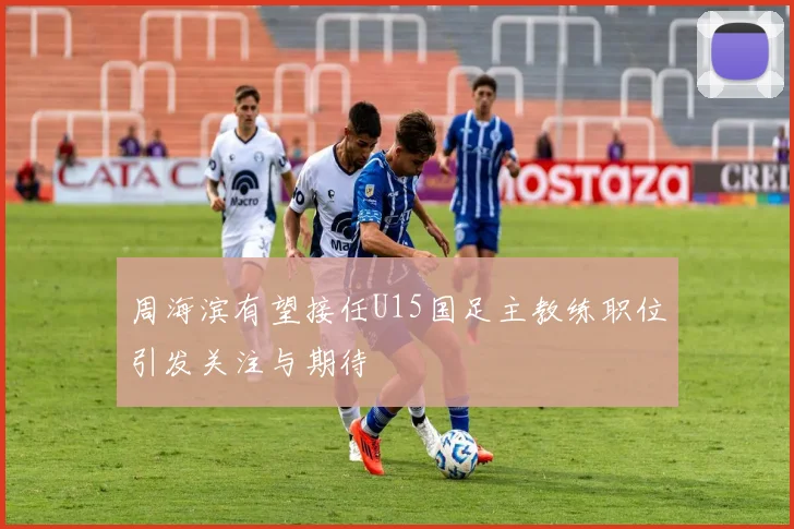 周海滨有望接任U15国足主教练职位引发关注与期待